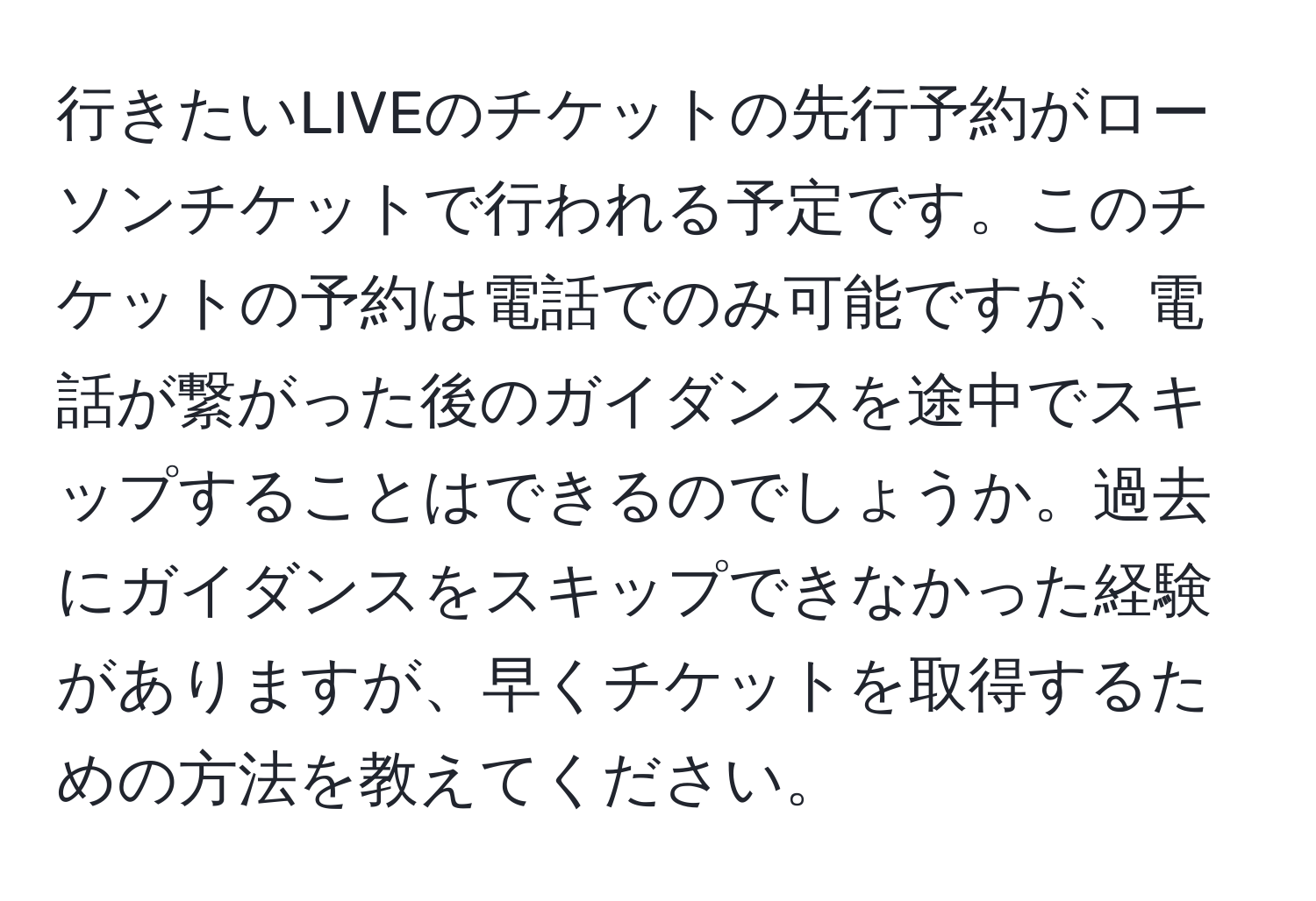 行きたいLIVEのチケットの先行予約がローソンチケットで行われる予定です。このチケットの予約は電話でのみ可能ですが、電話が繋がった後のガイダンスを途中でスキップすることはできるのでしょうか。過去にガイダンスをスキップできなかった経験がありますが、早くチケットを取得するための方法を教えてください。