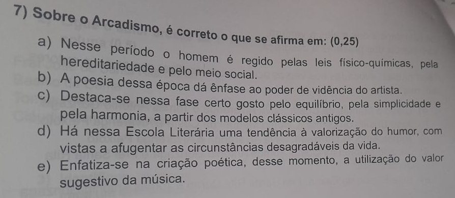 Sobre o Arcadismo, é correto o que se afirma em: (0,25)
a) Nesse período o homem é regido pelas leis físico-químicas, pela
hereditariedade e pelo meio social.
b) A poesia dessa época dá ênfase ao poder de vidência do artista.
c) Destaca-se nessa fase certo gosto pelo equilíbrio, pela simplicidade e
pela harmonia, a partir dos modelos clássicos antigos.
d) Há nessa Escola Literária uma tendência à valorização do humor, com
vistas a afugentar as circunstâncias desagradáveis da vida.
e) Enfatiza-se na criação poética, desse momento, a utilização do valor
sugestivo da música.