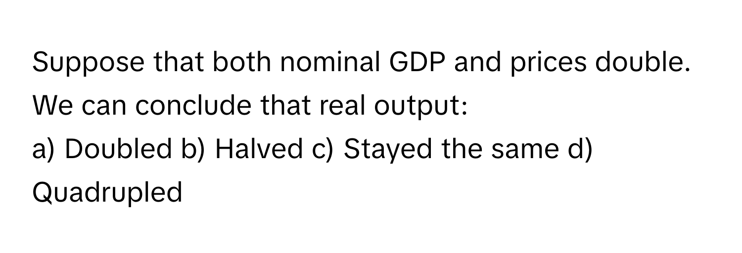 Suppose that both nominal GDP and prices double. We can conclude that real output:

a) Doubled  b) Halved  c) Stayed the same  d) Quadrupled