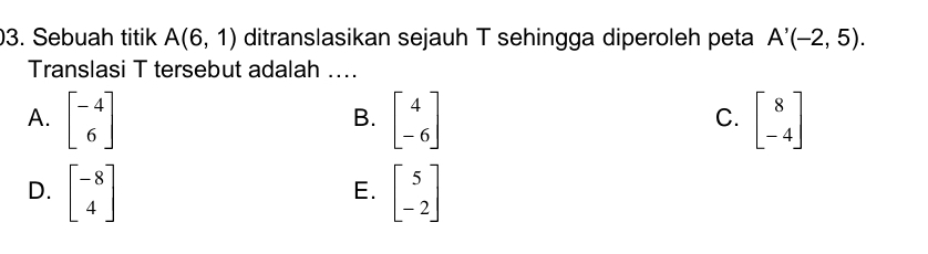 Sebuah titik A(6,1) ditranslasikan sejauh T sehingga diperoleh peta A'(-2,5). 
Translasi T tersebut adalah ....
A. beginbmatrix -4 6endbmatrix beginbmatrix 4 -6endbmatrix beginbmatrix 8 -4endbmatrix
B.
C.
D. beginbmatrix -8 4endbmatrix beginbmatrix 5 -2endbmatrix
E.