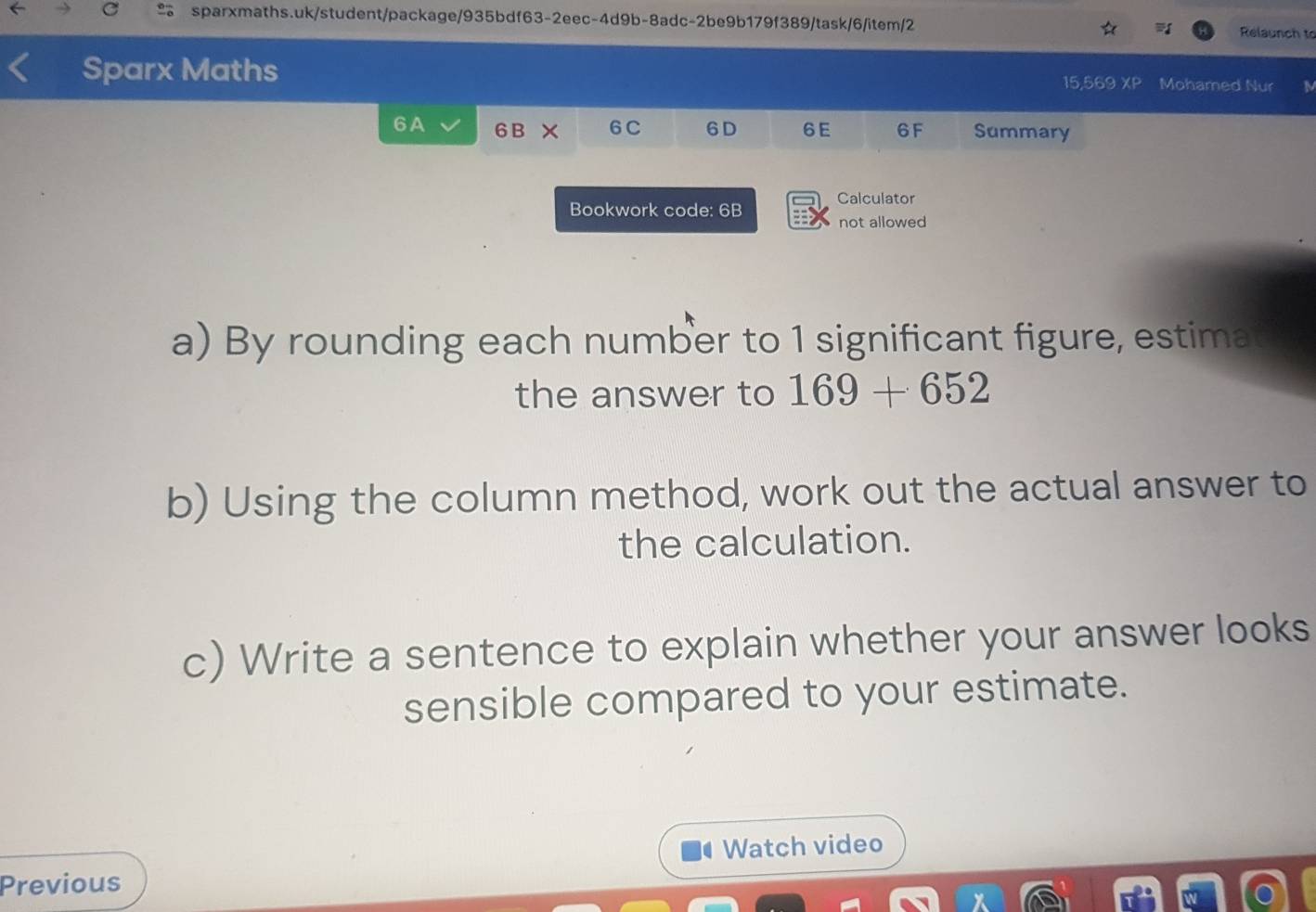 Relaunch to 
Sparx Maths 
15,569 XP Mohamed Nur 
6A 6 B × 6C 6 D 6E 6F Summary 
Bookwork code: 6B Calculator 
not allowed 
a) By rounding each number to 1 significant figure, estima 
the answer to 169+652
b) Using the column method, work out the actual answer to 
the calculation. 
c) Write a sentence to explain whether your answer looks 
sensible compared to your estimate. 
Watch video 
Previous