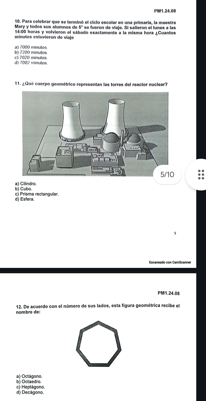 PM1.24.08
10. Para celebrar que se terminó el ciclo escolar en una primaria, la maestra
Mary y todos sus álumnos de 5° * se fueron de viaje. Si salleron el lunes a las
14:00 horas y volvieron el sábado exactamente a la misma hora ¿Cuantos
minutos estuvieron de viaje
a) 7000 minutos
b) 7200 minutos.
c) 7020 minutos
d) 7002 minutos.
11. ¿Qué cuerpo geométrico representan las torres del reactor nuclear?
a) Cilindro.
b) Cubo.
c) Prisma rectangular.
d) Esfera.
5
Escaneado con CamScanner
PM1.24.08
12. De acuerdo con el número de sus lados, esta figura geométrica recibe el
nombre de:
a) Octágono.
b) Octaedro.
c) Heptágono.
d) Decágono.