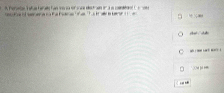 A Penodic Table family has seven valence electrons and is considered the most 
reactive of elements on the Perodic Table. This family is known as the- halogens
aikali metals
alkalins earth metals
noble gases.
Clear All