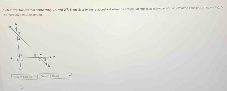Select the transversal connecting ∠ 4 and ∠ 7. Then classify the relationship between each pair of angles as dlternote interior, olternote exterior, corresponding, or 
consecutive interior angles. 
Select Choice Select Choice
