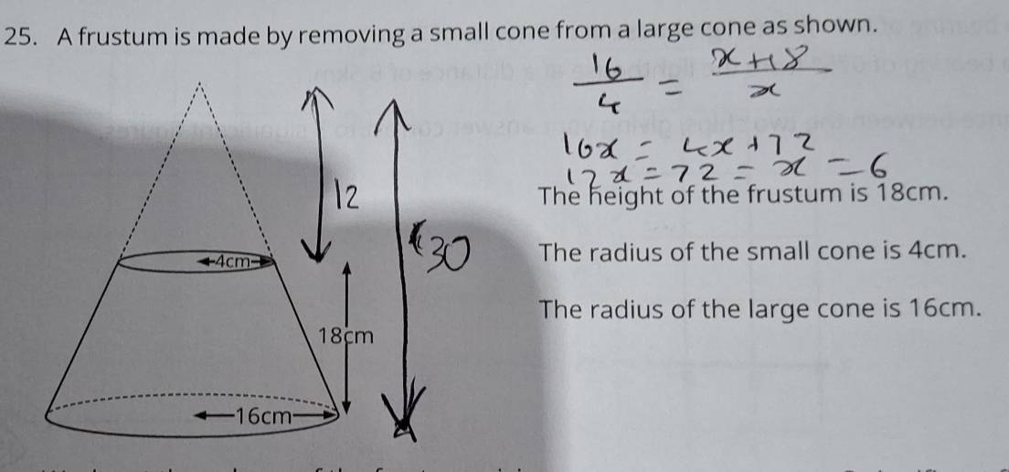 A frustum is made by removing a small cone from a large cone as shown. 
The height of the frustum is 18cm. 
The radius of the small cone is 4cm. 
The radius of the large cone is 16cm.