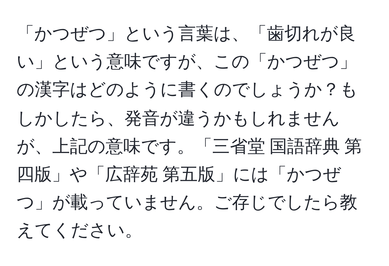 「かつぜつ」という言葉は、「歯切れが良い」という意味ですが、この「かつぜつ」の漢字はどのように書くのでしょうか？もしかしたら、発音が違うかもしれませんが、上記の意味です。「三省堂 国語辞典 第四版」や「広辞苑 第五版」には「かつぜつ」が載っていません。ご存じでしたら教えてください。