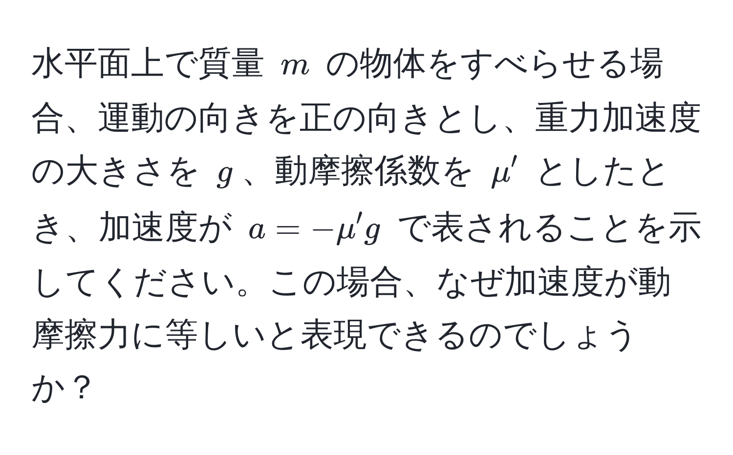 水平面上で質量 $m$ の物体をすべらせる場合、運動の向きを正の向きとし、重力加速度の大きさを $g$、動摩擦係数を $mu'$ としたとき、加速度が $a = -mu' g$ で表されることを示してください。この場合、なぜ加速度が動摩擦力に等しいと表現できるのでしょうか？