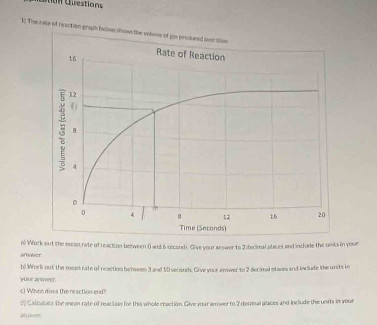 Cuestions 
1) The rate of reaction graph below 
a) Work out the mean rate of reaction between 0 and 6 seconds. Give your answer to 2 decimal places and include the units in your 
answer 
b) Work out the mean rate of reaction between 3 and 10 seconds. Give your answer to 2 decimal places and include the units in 
your answer 
c) When does the reaction end? 
d) Calculate the mean rate of reaction for this whole reaction. Give your answer to 2 decimal places and include the units in your 
anslener