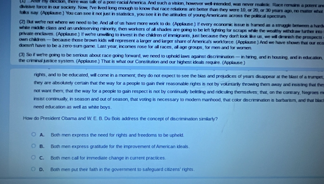 (1) ...Altel my election, there was talk of a post-racial America. And such a vision, however well-intended, was never realistic. Race remains a potent an
divisive force in our society. Now, I've lived long enough to know that race relations are better than they were 10, or 20, or 30 years ago, no matter what
folks say. (Applause.) You can see it not just in statistics, you see it in the attitudes of young Americans across the political spectrum
(2) But we're not where we need to be. And all of us have more work to do. (Applause.) If every economic issue is framed as a struggle between a hards
white middle class and an undeserving minority, then workers of all shades are going to be left fighting for scraps while the wealthy withdraw further into
private enclaves. (Applause.) If we're unwilling to invest in the children of immigrants, just because they don't look like us, we will diminish the prospects
own children — because those brown kids will represent a larger and larger share of America's workforce. (Applause.) And we have shown that our eco
doesn't have to be a zero-sum game. Last year, incomes rose for all races, all age groups, for men and for women.
(3) So if we're going to be serious about race going forward, we need to uphold laws against discrimination — in hiring, and in housing, and in education,
the criminal justice system. (Applause.) That is what our Constitution and our highest ideals require. (Applause.)
rights, and to be educated, will come in a moment; they do not expect to see the bias and prejudices of years disappear at the blast of a trumpet,
they are absolutely certain that the way for a people to gain their reasonable rights is not by voluntarily throwing them away and insisting that the
not want them; that the way for a people to gain respect is not by continually belittling and ridiculing themselves; that, on the contrary, Negroes m
insist continually, in season and out of season, that voting is necessary to modern manhood, that color discrimination is barbarism, and that blach
need education as well as white boys.
How do President Obama and W. E. B. Du Bois address the concept of discrimination similarly?
A. Both men express the need for rights and freedoms to be upheld.
B. Both men express gratitude for the improvement of American ideals.
C. Both men call for immediate change in current practices.
D. Both men put their faith in the government to safeguard citizens' rights.