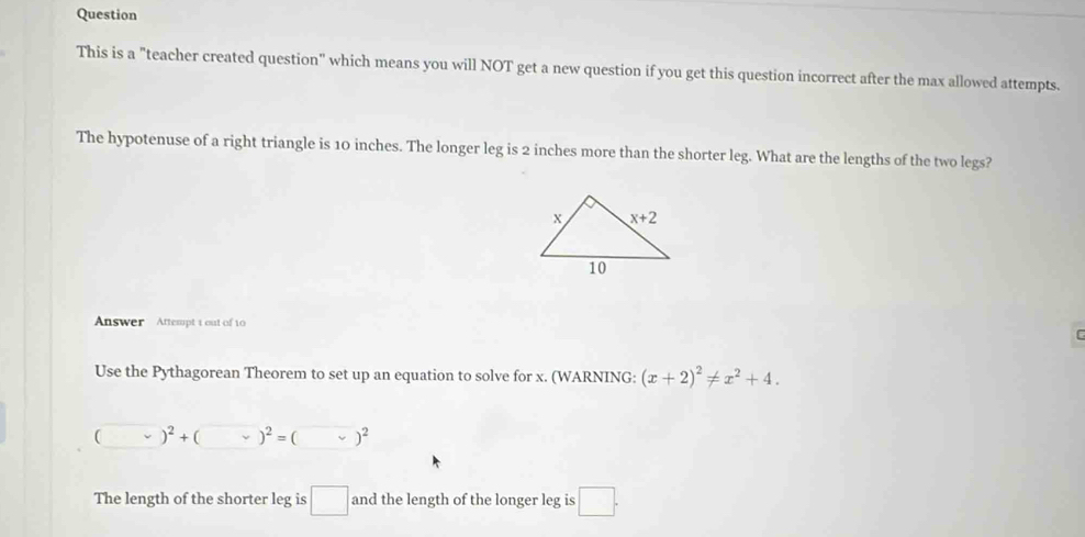 Question
This is a "teacher created question" which means you will NOT get a new question if you get this question incorrect after the max allowed attempts.
The hypotenuse of a right triangle is 10 inches. The longer leg is 2 inches more than the shorter leg. What are the lengths of the two legs?
Answer  Attempt t out of 10
Use the Pythagorean Theorem to set up an equation to solve for x. (WARNING: (x+2)^2!= x^2+4.
(vee )^2+(vee )^2=(vee )^2
The length of the shorter leg is □ and the length of the longer leg is □ .