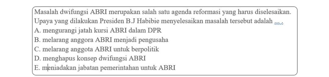 Masalah dwifungsi ABRI merupakan salah satu agenda reformasi yang harus diselesaikan.
Upaya yang dilakukan Presiden B.J Habibie menyelesaikan masalah tersebut adalah_
A. mengurangi jatah kursi ABRI dalam DPR
B. melarang anggora ABRI menjadi pengusaha
C. melarang anggota ABRI untuk berpolitik
D. menghapus konsep dwifungsi ABRI
E. meniadakan jabatan pemerintahan untuk ABRI