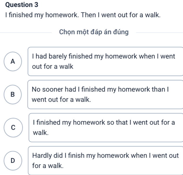 finished my homework. Then I went out for a walk.
Chọn một đáp án đúng
A I had barely finished my homework when I went
out for a walk
B No sooner had I finished my homework than I
went out for a walk.
I finished my homework so that I went out for a
C
walk.
D Hardly did I finish my homework when I went out
for a walk.