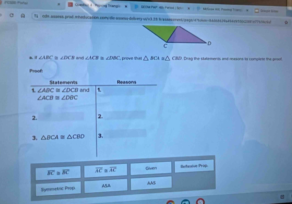 ('CSSD Portal x Question & Proving Triangl GEOM PAP: 4ts Period | Sciv McGraw Hill, Proeng Than Ocogle Sites 
cdn.assess.prod.mheducation.com/dle-assess-delivery-ul/v3.28.9/assessment/page/4?token=84d68639a494e9550c2881e77659c9a! 
a. If ∠ ABC≌ ∠ DCB and ∠ ACB≌ ∠ DBC prove that △ BCA≌ △ CBD. Drag the statements and reasons to complete the proof. 
Proof: 
Statements Reasons 
1. ∠ ABC≌ ∠ DCB and 1.
∠ ACB≌ ∠ DBC
2. 
2. 
3. △ BCA≌ △ CBD 3.
overline BC≌ overline BC overline AC≌ overline AC Given Reflexive Prop. 
Symmetric Prop. ASA AAS