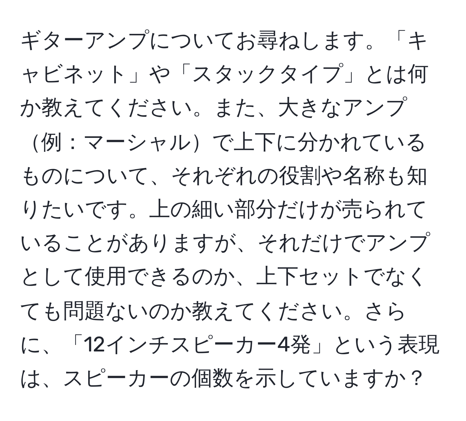 ギターアンプについてお尋ねします。「キャビネット」や「スタックタイプ」とは何か教えてください。また、大きなアンプ例：マーシャルで上下に分かれているものについて、それぞれの役割や名称も知りたいです。上の細い部分だけが売られていることがありますが、それだけでアンプとして使用できるのか、上下セットでなくても問題ないのか教えてください。さらに、「12インチスピーカー4発」という表現は、スピーカーの個数を示していますか？