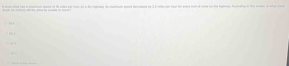 A snow plow has a maximum speed of 35 miles per hour on a dry highway. Its maximum speed decreases by 1.2 miles per hour for every inch of snow on the highway. According to this model, at what snow
depth (in inches) will the plow be unable to move?
29 0
○ 29 2
○ 29 4
26.2
None of the aboye