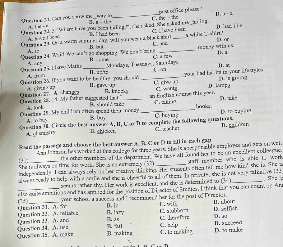 D. a-a
Question 21. Can you show me_ way to_ post office please?
B. a - the
A. the - a C. the - the
Question 22. 3."Where have you been hiding?", she asked. She asked me _hiding.
B. I had been C. I have been D. had I be
A. have I been
Question 23. On a warm summer day, will you wear a black shirt_ a white T-shirt?
D. or
B. but
A. so C. and
Question 24. Wait! We can’t go shopping. We don’t bring _money with us.
C. a few D. a
B. some
A. any
Question 25. I have Maths _Mondays, Tuesdays, Saturdays D. at
A. from B. up/to
C. on
Question 26. If you want to be healthy. you should_ your bad habits in your lifestyles
A. giving up C. give up D. is giving
B. gave up
Question 27. A. changes B. knocks C. wants D. lamps
Question 28. 14. My father suggested that I _an English course this year.
A. took B. should take C. taking D. take
Question 29. My children often spend their money __books.
A. to buy B. buy C. buying D. to buying
Question 30. Circle the best answer A, B, C or D to complete the following questions.
A. chemistry B. chicken C. teacher D. children
Read the passage and choose the best answer A, B, C or D to fill in each gap
Ann Johnson has worked at this college for three years. She is a responsible employee and gets on well
(31) the other members of the department. We have all found her to be an excellent colleague.
She is always on time for work. She is an extremely (32) staff member who is able to work 
independently. I can always rely on her creative thinking. Her students often tell me how kind she is. She is
always ready to help with a smile and she is cheerful to all of them. In private, she is not very talkative (33
seems rather shy. Her work is excellent, and she is determined to (34) . She i
_also quite ambitious and has applied for the position of Director of Studies. I think that you can count on An
(35) _your school a success and I recommend her for the post of Director.
C. with
Question 31. A. for B. in D. about
Question 32. A. reliable B. lazy C. stubborn D. selfish
Question 33. A. and B. as C. therefore D. so
Question 34. A. use B. fail C. help D. succeed
Question 35. A. make B. making C. to making D. to make