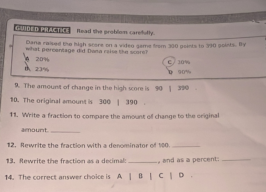 GUIDED PRACTICE Read the problem carefully.
Dana raised the high score on a video game from 300 points to 390 points. By
what percentage did Dana raise the score?
A 20% C/ 30%
B、 23% 90%
D
9. The amount of change in the high score is 90 | 390
10. The original amount is 300 | 390
11. Write a fraction to compare the amount of change to the original
amount._
12. Rewrite the fraction with a denominator of 100._
13. Rewrite the fraction as a decimal: _, and as a percent:_
14. The correct answer choice is A 1 B | C | D .