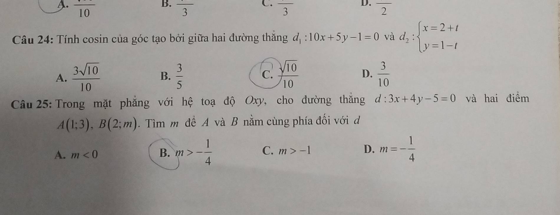 B.
C.
D.
A. frac 10 frac 3 frac 3 overline 2
Câu 24: Tính cosin của góc tạo bởi giữa hai đường thắng đ, : 10x+5y-1=0 và d_2:beginarrayl x=2+t y=1-tendarray.
c  sqrt(10)/10 
A.  3sqrt(10)/10   3/5  D.  3/10 
B.
Câu 25: Trong mặt phẳng với hệ toạ độ Oxy, cho đường thăng d:3x+4y-5=0 và hai điểm
A(1;3), B(2;m). Tìm m để A và B nằm cùng phía đối với d
A. m<0</tex> B. m>- 1/4  C. m>-1 D. m=- 1/4 