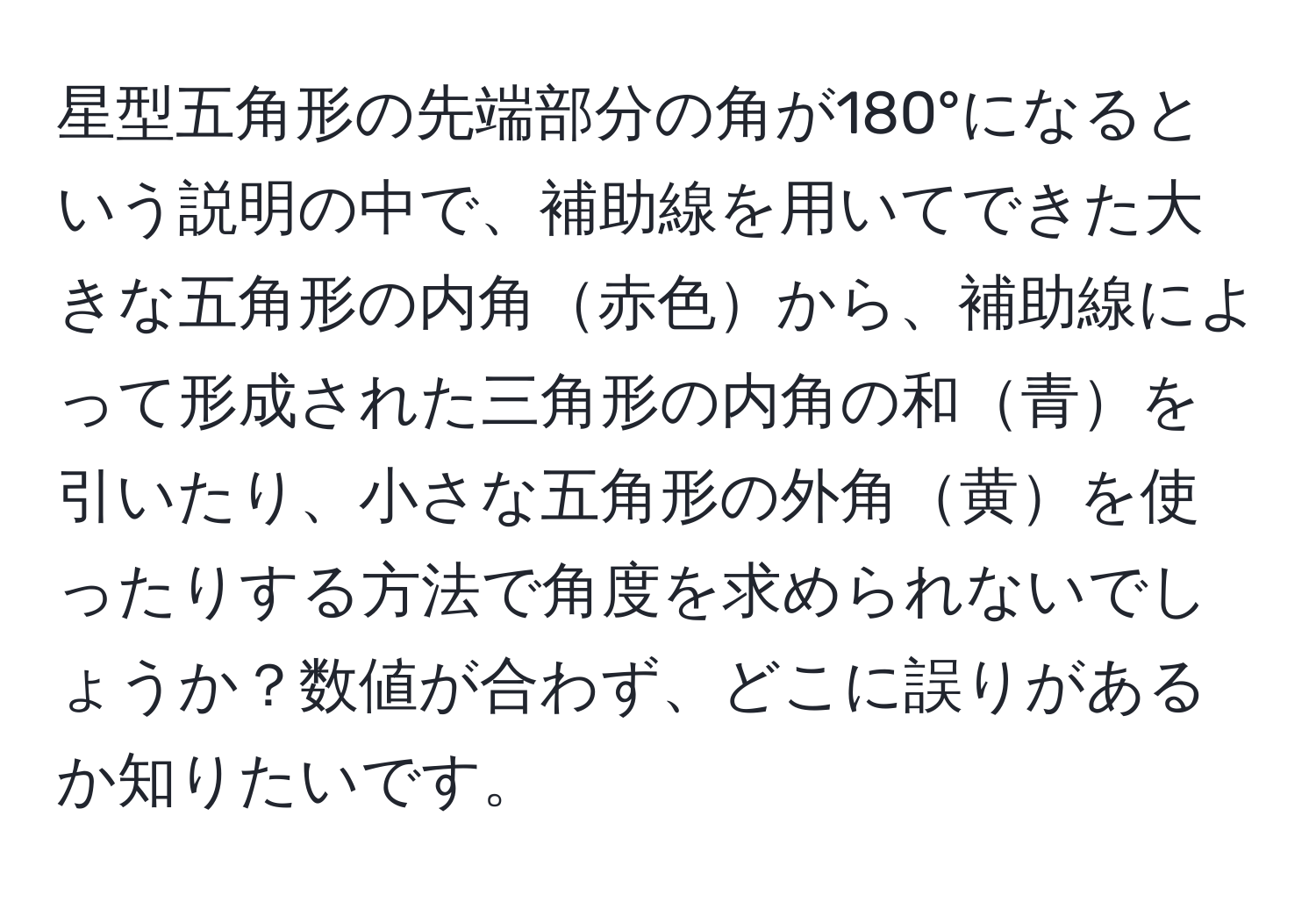 星型五角形の先端部分の角が180°になるという説明の中で、補助線を用いてできた大きな五角形の内角赤色から、補助線によって形成された三角形の内角の和青を引いたり、小さな五角形の外角黄を使ったりする方法で角度を求められないでしょうか？数値が合わず、どこに誤りがあるか知りたいです。