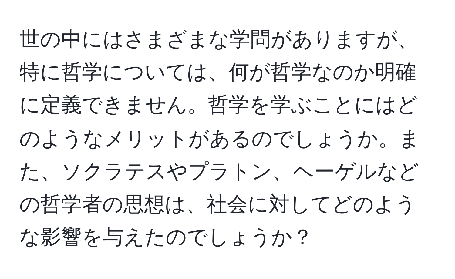 世の中にはさまざまな学問がありますが、特に哲学については、何が哲学なのか明確に定義できません。哲学を学ぶことにはどのようなメリットがあるのでしょうか。また、ソクラテスやプラトン、ヘーゲルなどの哲学者の思想は、社会に対してどのような影響を与えたのでしょうか？