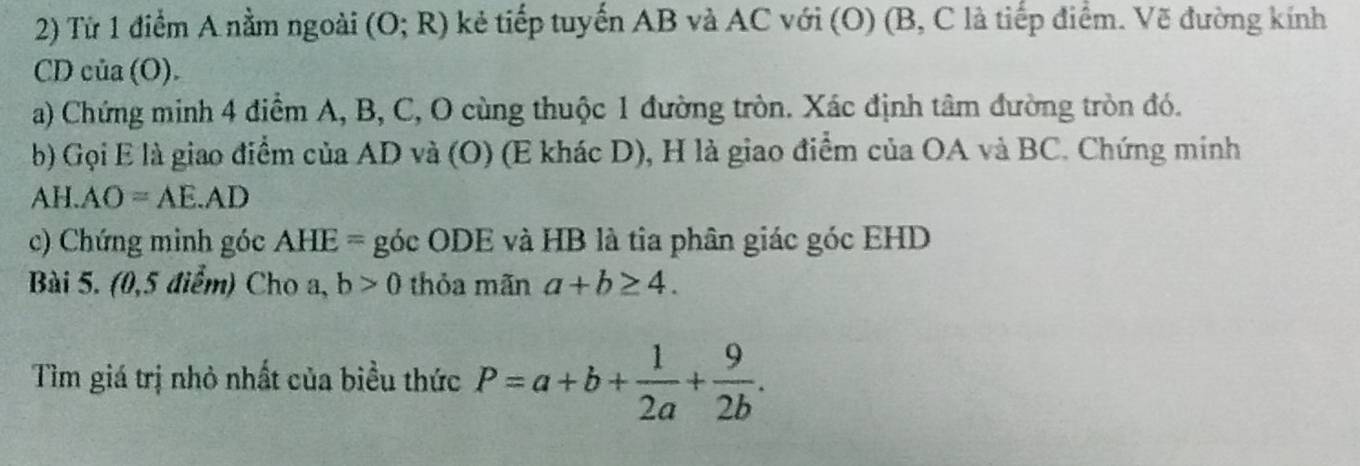 Từ 1 điểm A nằm ngoài (O;R) kẻ tiếp tuyến AB và AC với (O) (B, C là tiếp điểm. Vẽ đường kính
CD của (O). 
a) Chứng minh 4 điểm A, B, C, O cùng thuộc 1 đường tròn. Xác định tâm đường tròn đó. 
b) Gọi E là giao điểm của AD và (O) (E khác D), H là giao điểm của OA và BC. Chứng minh 
A H.AO=AE.AD
c) Chứng minh góc AHE= góc ODE và HB là tia phân giác góc EHD 
Bài 5. (0,5 điểm) Cho a, b>0 thỏa mãn a+b≥ 4. 
Tìm giá trị nhỏ nhất của biều thức P=a+b+ 1/2a + 9/2b .