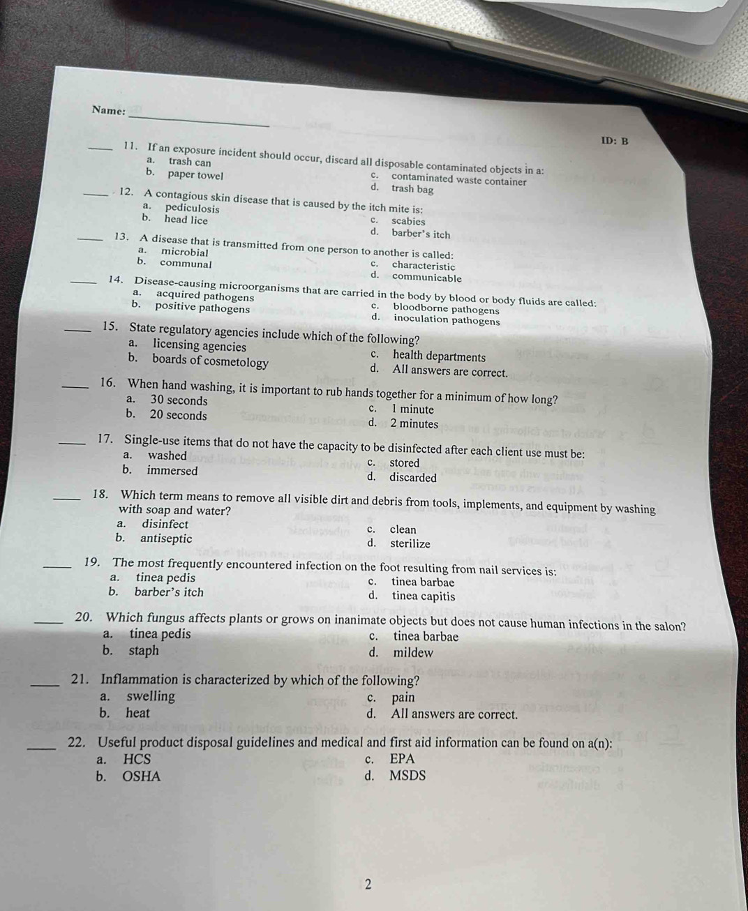 Name:
ID: B
_11. If an exposure incident should occur, discard all disposable contaminated objects in a:
a. trash can c. contaminated waste container
b. paper towel d. trash bag
_ 12. A contagious skin disease that is caused by the itch mite is:
a. pediculosis
b. head lice c. scabies
d. barber’s itch
_13. A disease that is transmitted from one person to another is called:
a. microbial c. characteristic
b. communal d. communicable
_14. Disease-causing microorganisms that are carried in the body by blood or body fluids are called:
a. acquired pathogens c. bloodborne pathogens
b. positive pathogens d. inoculation pathogens
_15. State regulatory agencies include which of the following?
a. licensing agencies c. health departments
b. boards of cosmetology d. All answers are correct.
_16. When hand washing, it is important to rub hands together for a minimum of how long?
a. 30 seconds c. l minute
b. 20 seconds d. 2 minutes
_17. Single-use items that do not have the capacity to be disinfected after each client use must be:
a. washed c. stored
b. immersed d. discarded
_18. Which term means to remove all visible dirt and debris from tools, implements, and equipment by washing
with soap and water?
a. disinfect c. clean
b. antiseptic d. sterilize
_19. The most frequently encountered infection on the foot resulting from nail services is:
a. tinea pedis c. tinea barbae
b. barber’s itch d. tinea capitis
_20. Which fungus affects plants or grows on inanimate objects but does not cause human infections in the salon?
a. tinea pedis c. tinea barbae
b. staph d. mildew
_21. Inflammation is characterized by which of the following?
a. swelling c. pain
b. heat d. All answers are correct.
_22. Useful product disposal guidelines and medical and first aid information can be found on a(n):
a. HCS c. EPA
b. OSHA d. MSDS
2