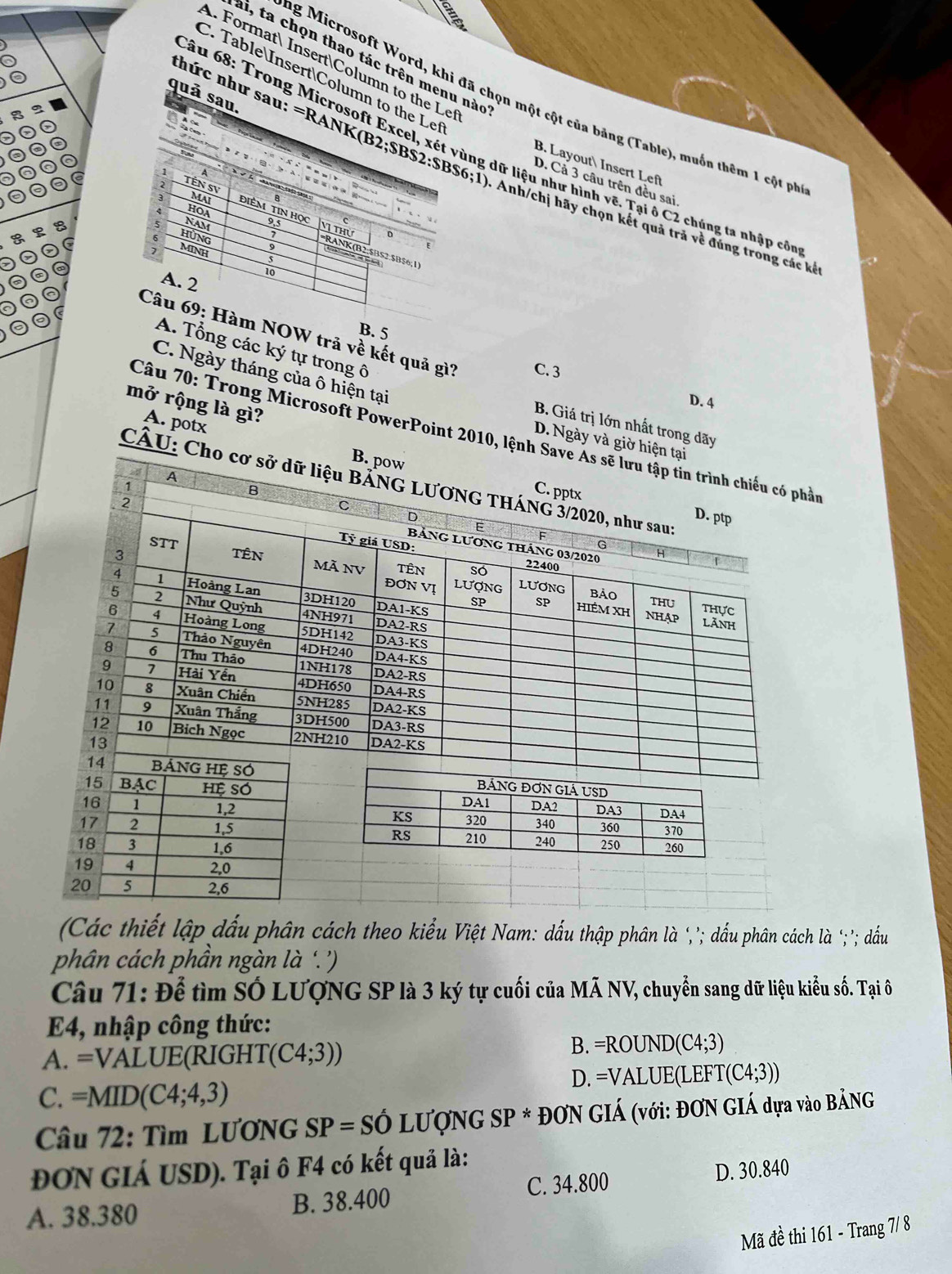 ai, ta chọn thao tác trên menu nào
A. Format InsertColumn to the Le
a
C. TableInsertColumn to the Let
quả sau.
ng Microsoft Word, khi đã chọn một cột của bảng (Table), muốn thêm 1 cột ph
âu 68: Trong Microsoft Excel, xét vùng dữ liệu như hình vẽ. Tại ô C2 chúng ta nhập cô
B. Layout Insert Left
A
thức như sau: =RANK B2;SBS2:SBS6;1) * Anh/chị hãy chọn kết quả trả về đúng trong các kết
D. Cả 3 câu trên đều sai
TÊn SV MAI ĐiÊM TIN Học
HOA
5 NAM 9.5 Vị thử
hùng
7
MINH
F
RANK(B2:$BS2:$B$6;1
10
A. 2
B. 5
Câu 69: Hàm NOW trả về kết quả gì? C. 3
A. Tổng các ký tự trong ô
C. Ngày tháng của ô hiện tại
D. 4
mở rộng là gì?
B. Giá trị lớn nhất trong dãy
Câu 70: Trong Microsoft PowerPoint 2010,n
A. potx
D. Ngày và g
CÂU
(Các thiết lập dấu phân cách theo kiểu Việt Nam: dấu thập phân là ‘,’; dấu phân cách là '‘;'; dấu
phân cách phần ngàn là '.'
Câu 71: Để tìm SÓ LƯợNG SP là 3 ký tự cuối của MÃ NV, chuyển sang dữ liệu kiểu số. Tại ô
E4, nhập công thức:
A. =VALUE (RIGHT (C4;3))
B. =ROUND(C4;3)
D. =VALUE(L) EF T(C4;3))
C. =MID(C4;4,3)
Câu 72: Tìm LƯơNG SP=Shat O LU'O'NG SP* ĐƠN GIÁ (với: ĐƠN GIÁ dựa vào BẢNG
ĐON GIÁ USD). Tại ô F4 có kết quả là:
C. 34.800 D. 30.840
A. 38.380 B. 38.400
Mã đề thi 161 - Trang 7/ 8