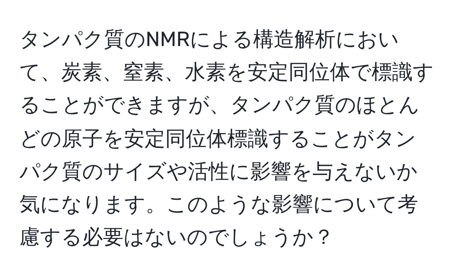 タンパク質のNMRによる構造解析において、炭素、窒素、水素を安定同位体で標識することができますが、タンパク質のほとんどの原子を安定同位体標識することがタンパク質のサイズや活性に影響を与えないか気になります。このような影響について考慮する必要はないのでしょうか？