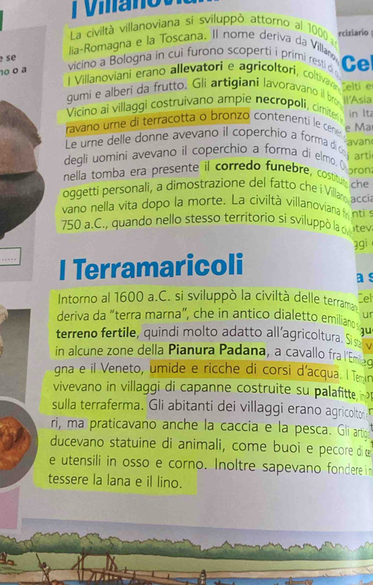 mano 
La civiltà villanoviana si sviluppò attorno al 1000 n
lia-Romagna e la Toscana. Il nome deriva da Villanø rciziario
se
10 0 ª  vicino a Bologna in cui furono scoperti i primi resti di Ce
l Villanoviani erano allevatori e agricoltori, coltiva, telti e
gumi e alberi da frutto. Gli artigianí lavoravano il bro Il'Asia
Vicino ai villaggi costruivano ampie necropoli, cimiter in lt
e Ma
ravano urne di terracotta o bronzo contenenti le cener g van 
Le urne delle donne avevano il coperchio a forma d  r
degli uomini avevano il coperchio a forma di elmo. ( ro
nella tomba era presente il corredo funebre, costituy che
oggetti personali, a dimostrazione del fatto che  Villano acci
vano nella vita dopo la morte. La civiltà villanoviana  ntis
750 a.C., quando nello stesso territorio si sviluppò la c ntev
gi
_... l Terramaricoli a s
Intorno al 1600 a.C. si sviluppò la civiltà delle terraman Cel
ur
deriva da "terra marna", che in antico dialetto emiliano q u
terreno fertile, quindi molto adatto all'agricoltura. Sisv
in alcune zone della Pianura Padana, a cavallo fra l'Emad
gna e il Veneto, umide e ricche di corsi d'acqua. I Temn
vivevano in villaggi di capanne costruite su palafitte i 
sulla terraferma. Gli abitanti dei villaggi erano agricoltor
ri, ma praticavano anche la caccia e la pesca. Gi artig
ducevano statuine di animali, come buoi e pecore di œ
e utensili in osso e corno. Inoltre sapevano fondere i
tessere la lana e il lino.