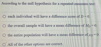 According to the null hypothesis for a repeated-measures test:
each individual will have a difference score of D=0.
the overall sample will have a mean difference of M_D=0.
the entire population will have a mean difference of mu _D=0.
All of the other options are correct.