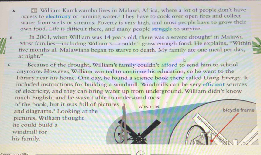 A William Kamkwamba lives in Malawi, Africa, where a lot of people don’t have 
access to electricity or running water.' They have to cook over open fires and collect 
water from wells or streams. Poverty is very high, and most people have to grow their 
own food. Life is difficult there, and many people struggle to survive. 
B In 2001, when William was 14 years old, there was a severe drough t^2 in Malawi. 
Most families—including William’s—couldn’t grow enough food. He explains, “Within
five months all Malawians began to starve to death. My family ate one meal per day, 
at night.” 
C Because of the drought, William’s family couldn’t afford to send him to school 
anymore. However, William wanted to continue his education, so he went to the 
library near his home. One day, he found a science book there called Using Energy. It 
included instructions for building a windmill. Windmills can be very efficient sources 
of electricity, and they can bring water up from underground. William didn’t know 
much English, and he wasn’t able to understand most 
of the book, but it was full o 
and diagrams.³ Looking at t 
pictures, William thought 
he could build a 
windmill for 
his family.