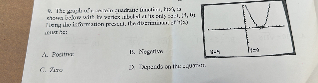 The graph of a certain quadratic function, h(x) , is
shown below with its vertex labeled at its only root, (4,0).
Using the information present, the discriminant of h(x)
must be:
A. Positive B. Negative
C. Zero D. Depends on the equation