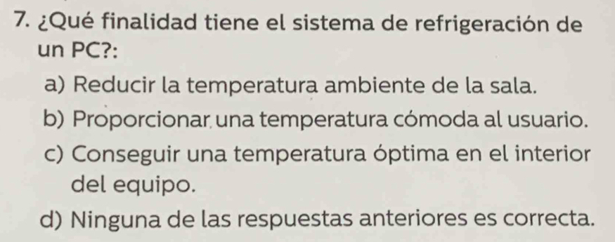 ¿Qué finalidad tiene el sistema de refrigeración de
un PC?:
a) Reducir la temperatura ambiente de la sala.
b) Proporcionar una temperatura cómoda al usuario.
c) Conseguir una temperatura óptima en el interior
del equipo.
d) Ninguna de las respuestas anteriores es correcta.