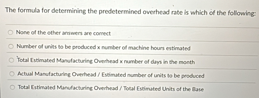 The formula for determining the predetermined overhead rate is which of the following:
None of the other answers are correct
Number of units to be produced x number of machine hours estimated
Total Estimated Manufacturing Overhead x number of days in the month
Actual Manufacturing Overhead / Estimated number of units to be produced
Total Estimated Manufacturing Overhead / Total Estimated Units of the Base