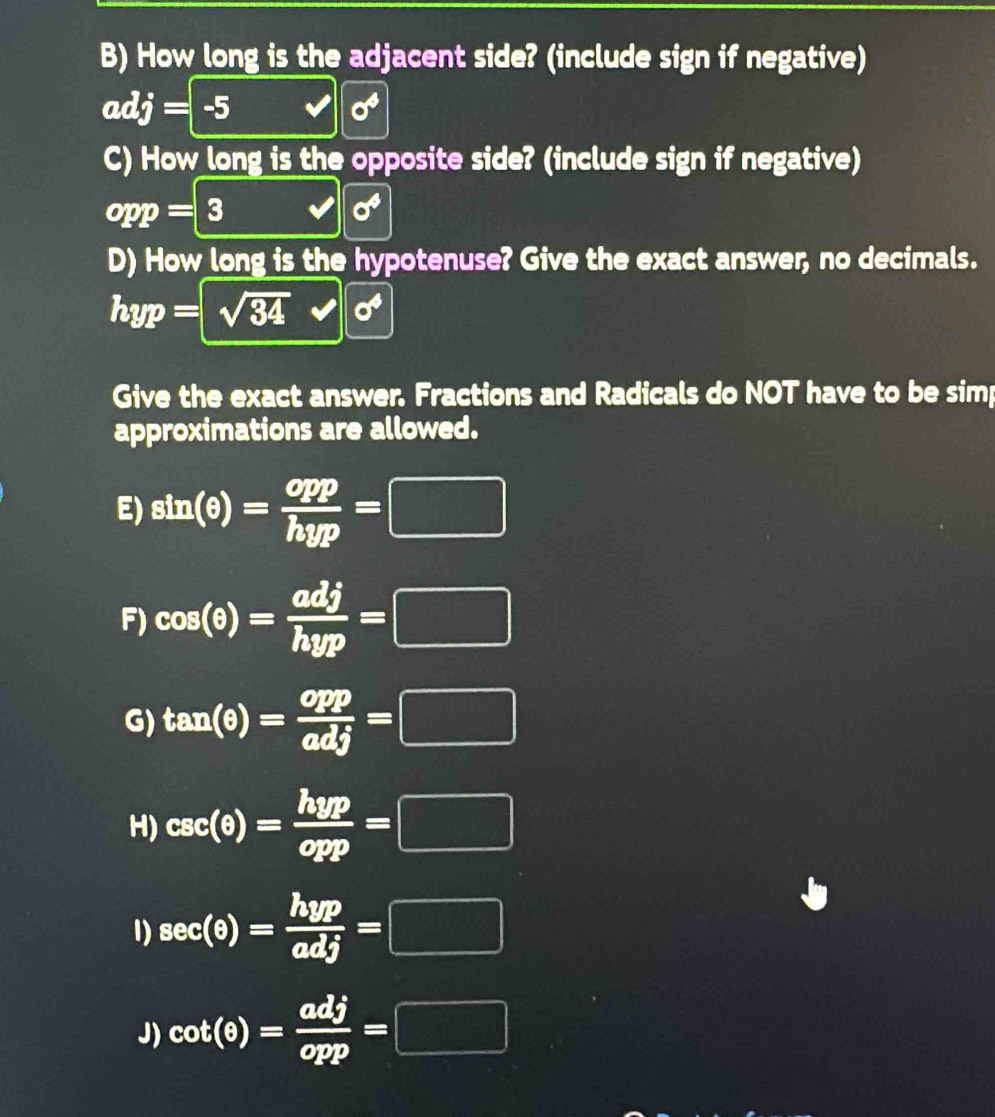 How long is the adjacent side? (include sign if negative)
adj=-5
sigma^4
C) How long is the opposite side? (include sign if negative)
opp=3
sigma^4
D) How long is the hypotenuse? Give the exact answer, no decimals.
hyp=sqrt(34) sigma^4
Give the exact answer. Fractions and Radicals do NOT have to be simp 
approximations are allowed. 
E) sin (θ )= opp/hyp =□
F) cos (θ )= adj/hyp =□
G) tan (θ )= opp/adj =□
H) csc (θ )= hyp/opp =□
1) sec (θ )= hyp/adj =□
J) cot (θ )= adj/opp =□