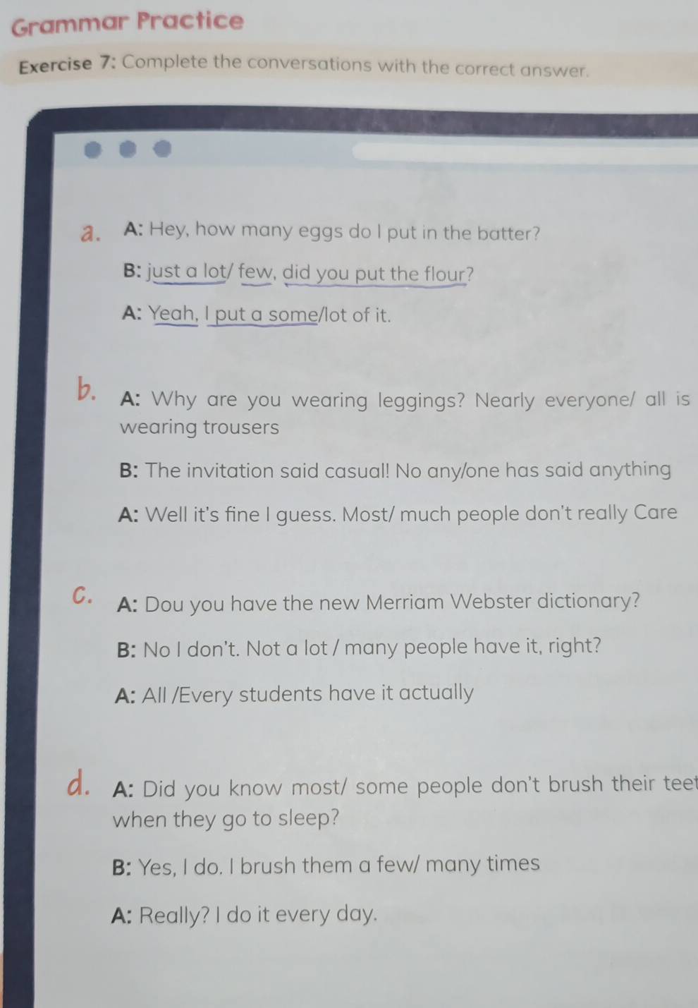 Grammar Practice
Exercise 7: Complete the conversations with the correct answer.
a. A: Hey, how many eggs do I put in the batter?
B: just a lot/ few, did you put the flour?
A: Yeah, I put a some/lot of it.
b. A: Why are you wearing leggings? Nearly everyone/ all is
wearing trousers
B: The invitation said casual! No any/one has said anything
A: Well it's fine I guess. Most/ much people don't really Care
C. A: Dou you have the new Merriam Webster dictionary?
B: No I don't. Not a lot / many people have it, right?
A: All /Every students have it actually
d. A: Did you know most/ some people don't brush their teet
when they go to sleep?
B: Yes, I do. I brush them a few/ many times
A: Really? I do it every day.