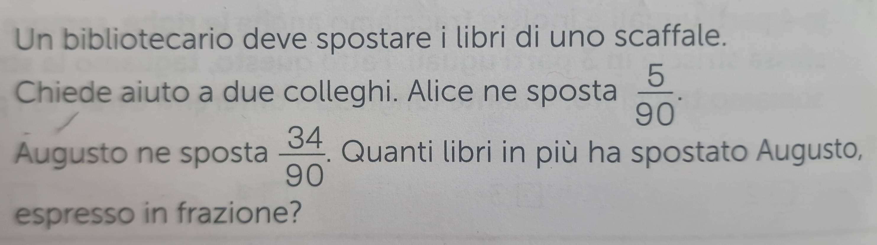 Un bibliotecario deve spostare i libri di uno scaffale. 
Chiede aiuto a due colleghi. Alice ne sposta  5/90 . 
Augusto ne sposta  34/90 . Quanti libri in più ha spostato Augusto, 
espresso in frazione?