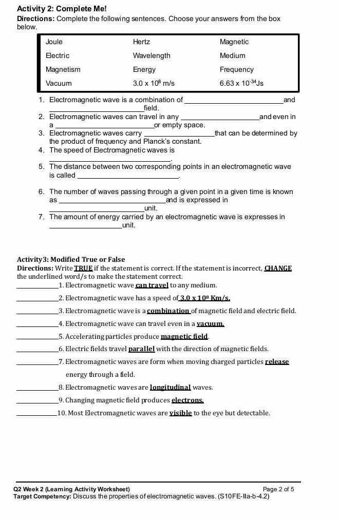 Activity 2: Complete Me!
Directions: Complete the following sentences. Choose your answers from the box
below.
1. Electromagnetic wave is a combination of_ and
_field.
2. Electromagnetic waves can travel in any _and even in
a _or empty space.
3. Electromagnetic waves carry _that can be determined by
the product of frequency and Planck's constant.
4. The speed of Electromagnetic waves is
5. The distance between two corresponding points in an electromagnetic wave
is called_
6. The number of waves passing through a given point in a given time is known
as _and is expressed in
_unit.
7. The amount of energy carried by an electromagnetic wave is expresses in
_
unit.
Activity3: Modified True or False
Directions: Write TRUE if the statement is correct. If the statement is incorrect, CHANGE
the underlined word/s to make the statement correct
_1. Electromagnetic wave can travel to any medium.
_2. Electromagnetic wave has a speed of _ 3.0* 10^8 Km/s.
_3. Electromagnetic wave is a combination of magnetic field and electric field.
_4. Electromagnetic wave can travel even in a vacuum.
_5. Accelerating particles produce magnetic field.
_6. Electric fields travel parallel with the direction of magnetic fields.
_7. Electromagnetic waves are form when moving charged particles release
energy through a field.
_8. Electromagnetic waves are Iongitudinal waves.
_9. Changing magnetic field produces electrons.
_10. Most Electromagnetic waves are visible to the eye but detectable.
Q2 Week 2 (Learning Activity Worksheet) Page 2 of 5
Target Competency: Discuss the properties of electromagnetic waves. (S10FE- 11a-b-4.2)