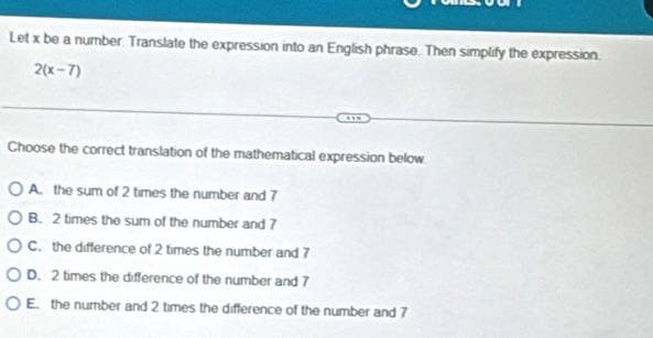 Let x be a number. Translate the expression into an English phrase. Then simplify the expression.
2(x-7)
Choose the correct translation of the mathematical expression below
A. the sum of 2 times the number and 7
B. 2 times the sum of the number and 7
C. the difference of 2 times the number and 7
D. 2 times the difference of the number and 7
E. the number and 2 times the difference of the number and 7