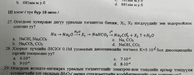 71mm mỹ.6
b. 681mm m.y.6 d. 881 mm m.y.6
Ⅲ хэсэг/ тус бур 10 оноо /
27. Θгегдсен хувирльн дагуу урвальн тэгшитгэл бичик X_1,X_2 нэгルγγдийг зθв тодорхοйлон
coнroнo yy?
Nato Na_2Oxrightarrow H_2OX_1to NaHCO_3xrightarrow t^oNa_2CO_3+X_2uparrow +H_2O
a. NaOH,Na_2CO_3 c. Na_2CO_2
b. Na_2CO_3,CO_2 d. NaOH,CO_2
28. Χлорхог хучелшийн /НСlО/ 0.1М уусмалιен диссοцеиαаαηιейеηα тοгтмол K=5· 10^(-8) 60л диссоциаιийη
зэргийг тооцоолно уу?
a. 6· 10^(-4) 7· 10^(-4)
c.
b. 9· 10^(-4) d. 8· 10^(-4)
29. Θгегдсен исэлдэх-ангижрах урвальн тэгшиΤгэлийг электронеион тэнеелнйн аргаар тэнцуулрьк
νcторогчhйη χэт оксндыη /Η₂Ο: омнох стехиомεтрийη κοзффиuνеhτhйt οiκ cонгоно ια