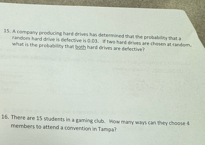 A company producing hard drives has determined that the probability that a 
random hard drive is defective is 0.03. If two hard drives are chosen at random, 
what is the probability that both hard drives are defective? 
16. There are 15 students in a gaming club. How many ways can they choose 4
members to attend a convention in Tampa?