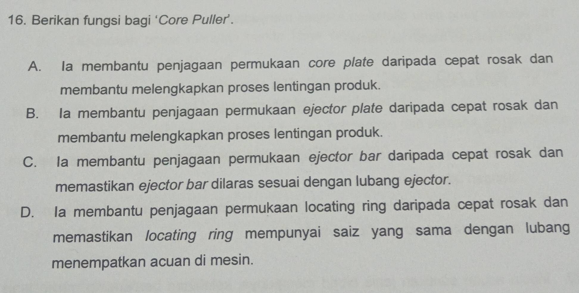 Berikan fungsi bagi ‘Core Puller’.
A. Ia membantu penjagaan permukaan core plate daripada cepat rosak dan
membantu melengkapkan proses lentingan produk.
B. Ia membantu penjagaan permukaan ejector plate daripada cepat rosak dan
membantu melengkapkan proses lentingan produk.
C. Ia membantu penjagaan permukaan ejector bar daripada cepat rosak dan
memastikan ejector bar dilaras sesuai dengan lubang ejector.
D. Ia membantu penjagaan permukaan locating ring daripada cepat rosak dan
memastikan locating ring mempunyai saiz yang sama dengan lubang
menempatkan acuan di mesin.