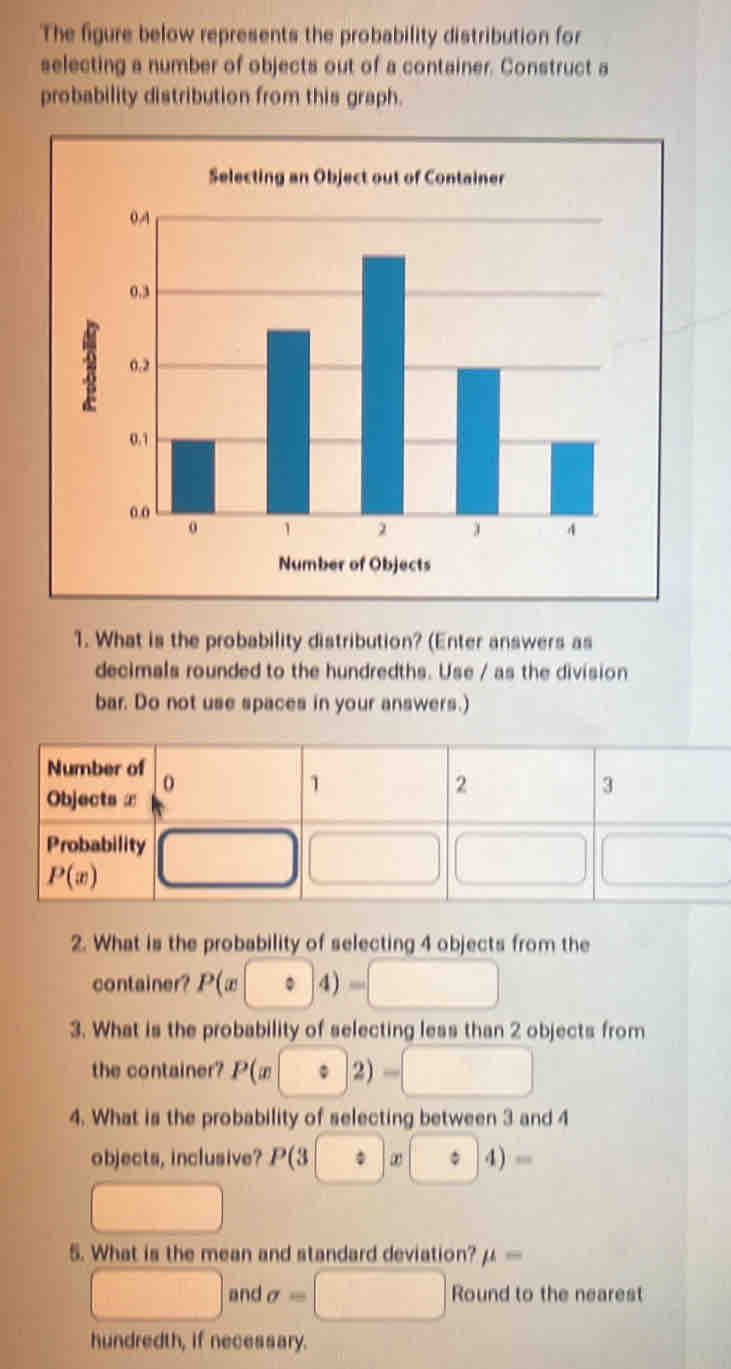 The figure below represents the probability distribution for
selecting a number of objects out of a container. Construct a
probability distribution from this graph.
Selecting an Object out of
1. What is the probability distribution? (Enter answers as
decimals rounded to the hundredths. Use / as the division
bar. Do not use spaces in your answers.)
2. What is the probability of selecting 4 objects from the
container? P(x · 4 =□
3. What is the probability of selecting less than 2 objects from
the container? P(x:2)-□
4. What is the probability of selecting between 3 and 4
objects, inclusive? P(3 [Rightarrow x]x :□ 4)=
□
5. What is the mean and standard deviation? mu =
□ and sigma =□ Round to the nearest
hundredth, if necessary.