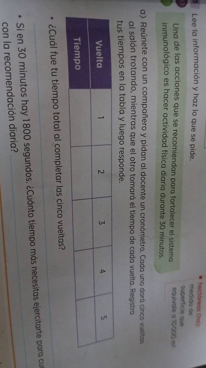 hectáreas (hạ): 
3 Lee la información y haz lo que se pide. 
medída de 
superfície que 
Una de las acciones que se recomiendan para fortalecer el sistema equivale a 10000m^2. 
inmunológico es hacer actividad física diaria durante 30 minutos. 
a) Reúnete con un compañero y pidan al docente un cronómetro. Cada uno dará cinco vueltas 
al salón trotando, mientras que el otro tomará el tiempo de cada vuelta. Registra 
tus tiempos en la tabla y luego responde. 
_¿Cuál fue tu tiempo total al completar las cinco vueltas? 
Si en 30 minutos hay 1800 segundos. ¿Cuánto tiempo más necesitas ejercitarte para cur 
con la recomendación diaria? 
_