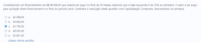 Considerando um financiamento de R$ 40.000,00 que deverá ser pago no final de 20 meses, sabendo que a taxa requerida é de 15% ao semestre. O valor a ser pago
para quitação deste financiamento no final do período será: Considere a resolução desta questão com Capitalização Composta, desconsidere os centavos
a. 62.384,00
b. 60.406,00
c. 63.736,00
d. 68.283,00
e. 63.421,00
Limpar minha escolha