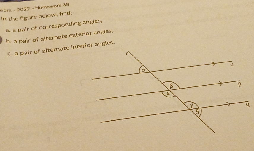 ebra - 2022 - Homework 39 
In the figure below, find: 
a. a pair of corresponding angles, 
b. a pair of alternate exterior angles, 
c. a pair of alternate interior angles.