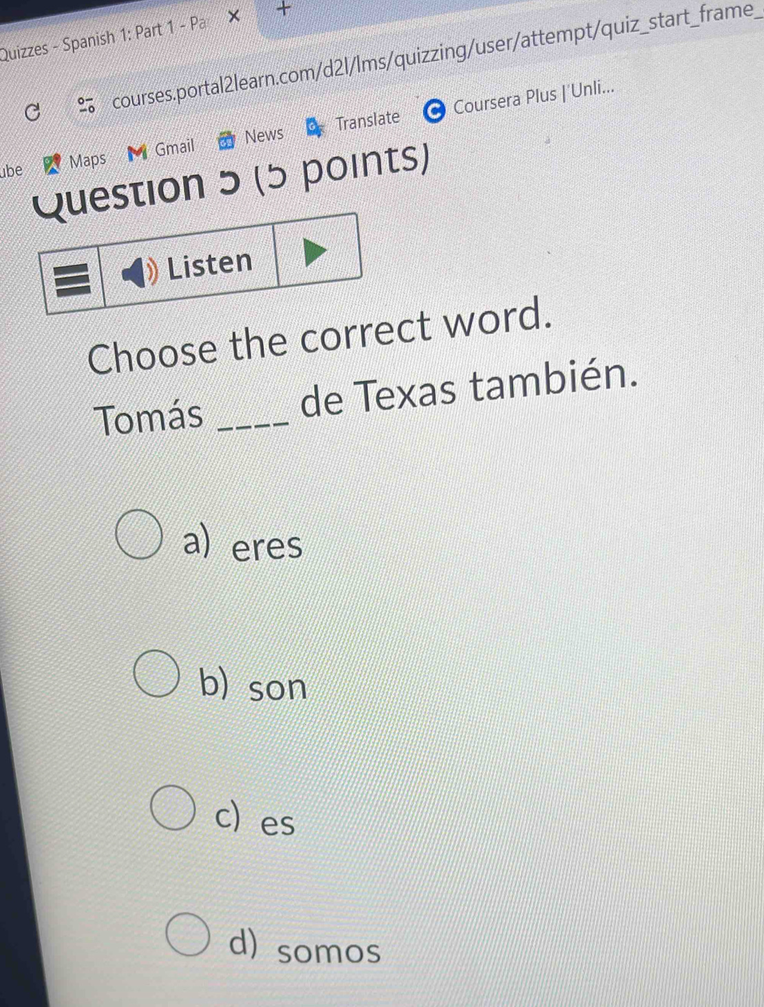 Quizzes - Spanish 1: Part 1 - Pa
courses.portal2learn.com/d2l/lms/quizzing/user/attempt/quiz_start_frame
News Translate Coursera Plus |'Unli...
übe Maps Gmail
Question 5 (5 points)
Listen
Choose the correct word.
Tomás _de Texas también.
a) eres
b) son
c) es
d) somos