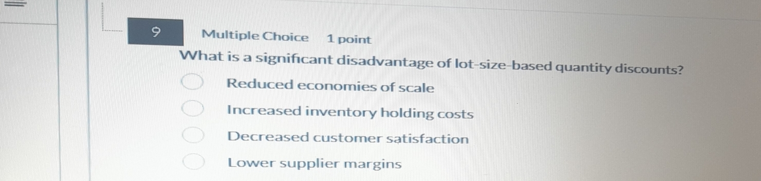 What is a significant disadvantage of lot-size-based quantity discounts?
Reduced economies of scale
Increased inventory holding costs
Decreased customer satisfaction
Lower supplier margins