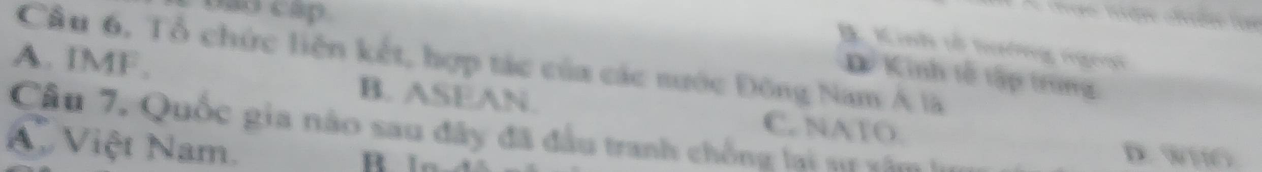 bao cap
D K rei vổi tefrng rngenn
Câu 6, Tổ chức liên kết, hợp tác của các nước Đông Nam Á là
Dể Kinh tễ tập trung
A. IMF. B. ASEAN.
C. NATO.
Câu 7, Quốc gia nào sau đây đã đầu tranh chống lai su x ăm
A. Việt Nam.
D. wio