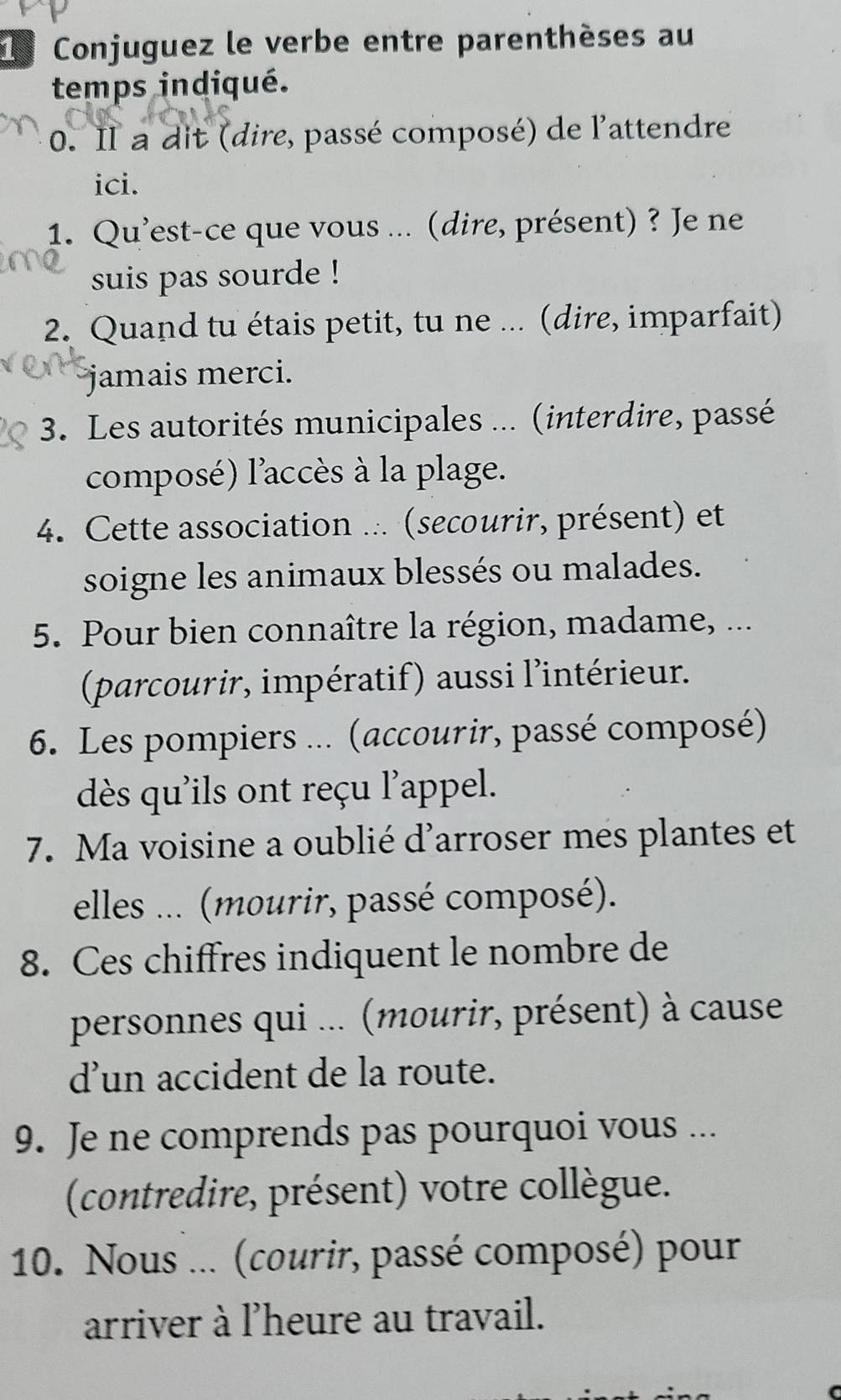 Conjuguez le verbe entre parenthèses au 
temps indiqué. 
0. Il a dit (dire, passé composé) de l'attendre 
ici. 
1. Qu'est-ce que vous ... (dire, présent) ? Je ne 
suis pas sourde ! 
2. Quand tu étais petit, tu ne ... (dire, imparfait) 
jamais merci. 
3. Les autorités municipales ... (interdire, passé 
composé) l'accès à la plage. 
4. Cette association ... (secourir, présent) et 
soigne les animaux blessés ou malades. 
5. Pour bien connaître la région, madame, ... 
(parcourir, impératif) aussi l'intérieur. 
6. Les pompiers ... (accourir, passé composé) 
dès qu'ils ont reçu l'appel. 
7. Ma voisine a oublié d'arroser mes plantes et 
elles ... (mourir, passé composé). 
8. Ces chiffres indiquent le nombre de 
personnes qui ... (mourir, présent) à cause 
d’un accident de la route. 
9. Je ne comprends pas pourquoi vous ... 
(contredire, présent) votre collègue. 
10. Nous ... (courir, passé composé) pour 
arriver à l'heure au travail.